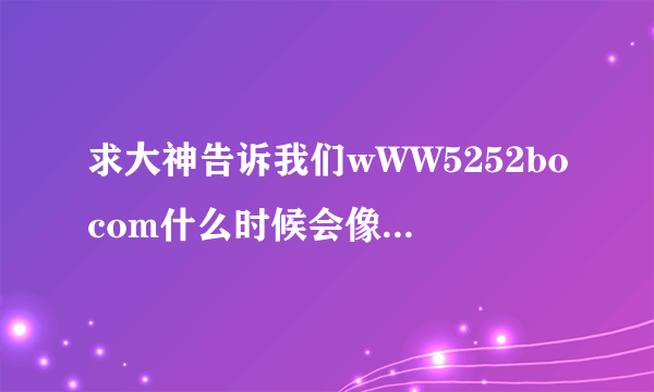 求大神告诉我们wWW5252bocom什么时候会像5252bo一样出现？