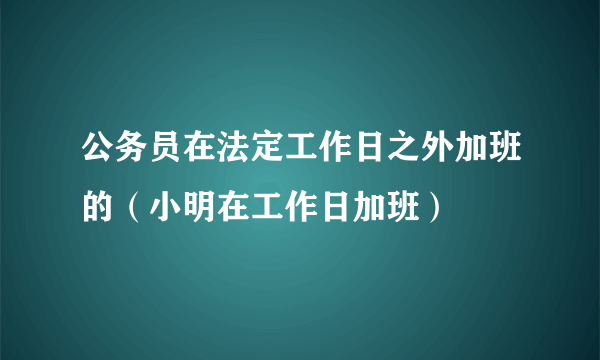 公务员在法定工作日之外加班的（小明在工作日加班）