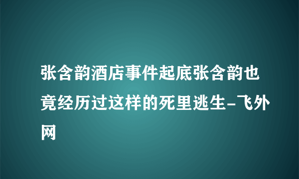 张含韵酒店事件起底张含韵也竟经历过这样的死里逃生-飞外网