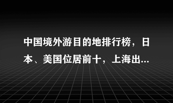 中国境外游目的地排行榜，日本、美国位居前十，上海出国人数最多