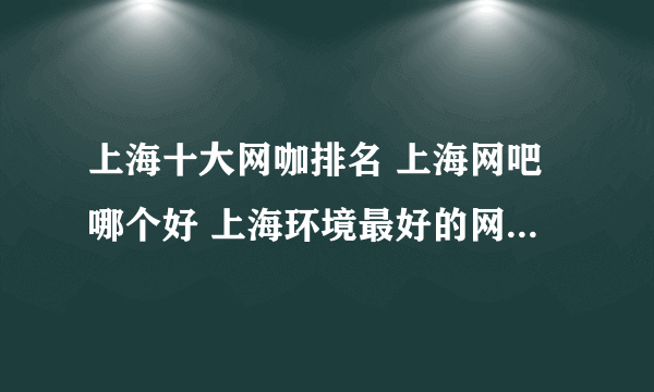 上海十大网咖排名 上海网吧哪个好 上海环境最好的网咖有哪些