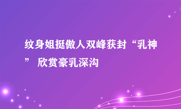 纹身姐挺傲人双峰获封“乳神” 欣赏豪乳深沟