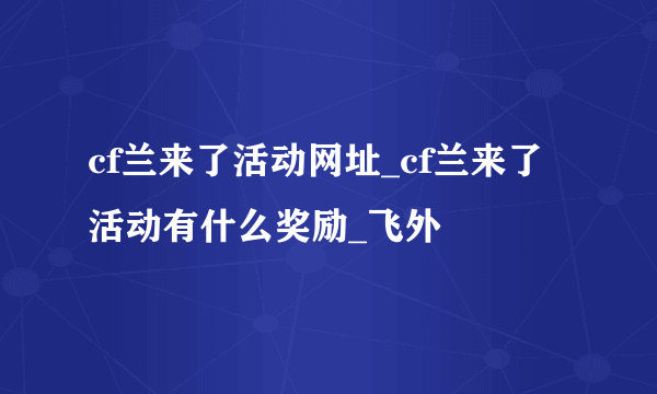 cf兰来了活动网址_cf兰来了活动有什么奖励_飞外