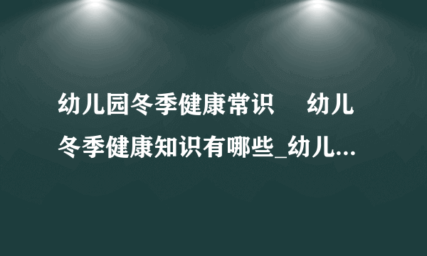 幼儿园冬季健康常识	 幼儿冬季健康知识有哪些_幼儿园冬季健康常识