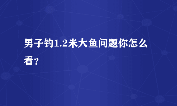 男子钓1.2米大鱼问题你怎么看？