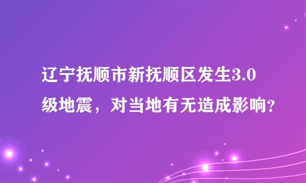 辽宁抚顺市新抚顺区发生3.0级地震，对当地有无造成影响？