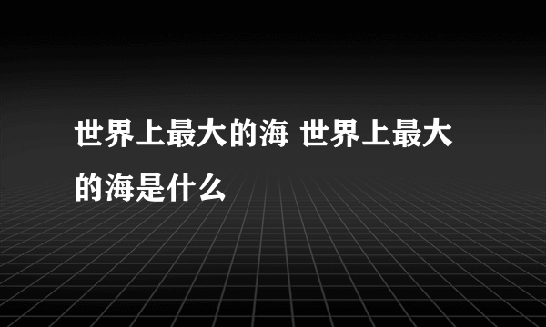 世界上最大的海 世界上最大的海是什么