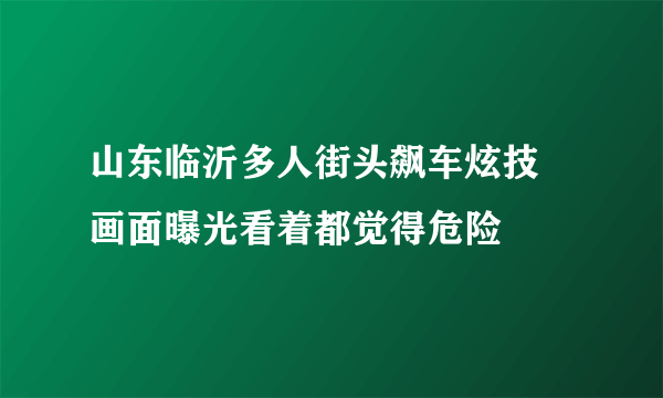 山东临沂多人街头飙车炫技 画面曝光看着都觉得危险