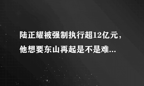 陆正耀被强制执行超12亿元，他想要东山再起是不是难上加难了？