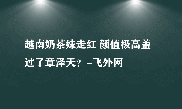 越南奶茶妹走红 颜值极高盖过了章泽天？-飞外网