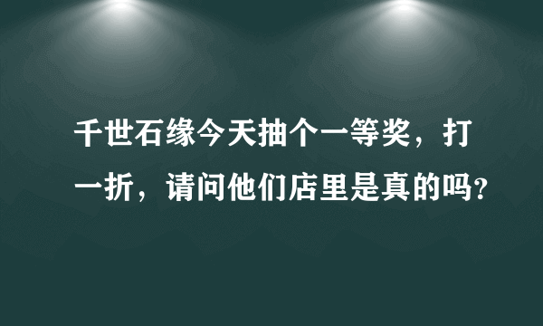 千世石缘今天抽个一等奖，打一折，请问他们店里是真的吗？