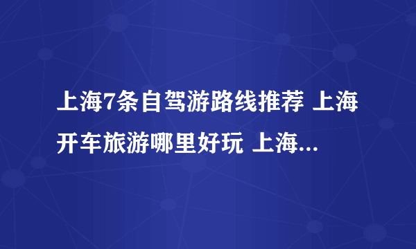 上海7条自驾游路线推荐 上海开车旅游哪里好玩 上海自驾游攻略