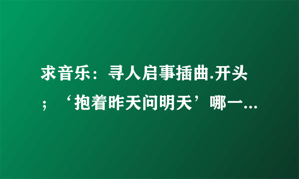 求音乐：寻人启事插曲.开头；‘抱着昨天问明天’哪一首是什么歌？？？