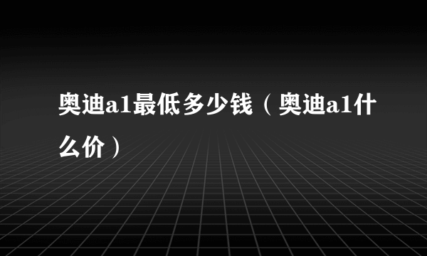 奥迪a1最低多少钱（奥迪a1什么价）