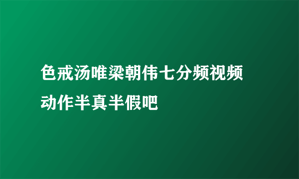 色戒汤唯梁朝伟七分频视频 动作半真半假吧