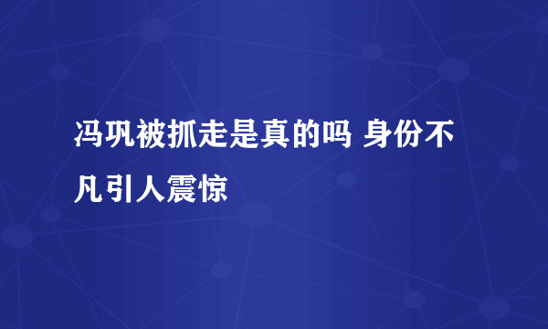 冯巩被抓走是真的吗 身份不凡引人震惊