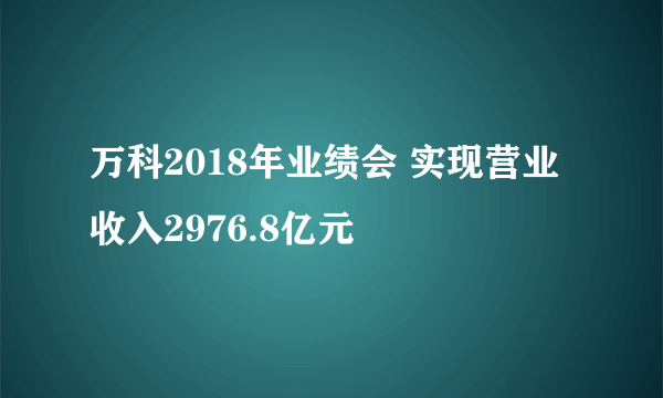 万科2018年业绩会 实现营业收入2976.8亿元