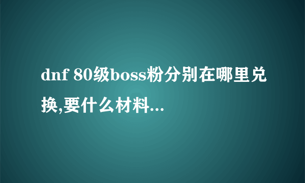 dnf 80级boss粉分别在哪里兑换,要什么材料肿么才能爆~详细点