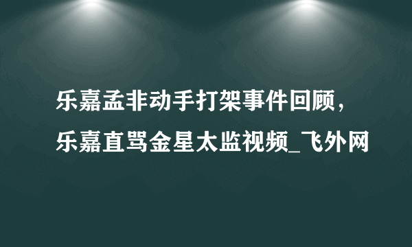 乐嘉孟非动手打架事件回顾，乐嘉直骂金星太监视频_飞外网