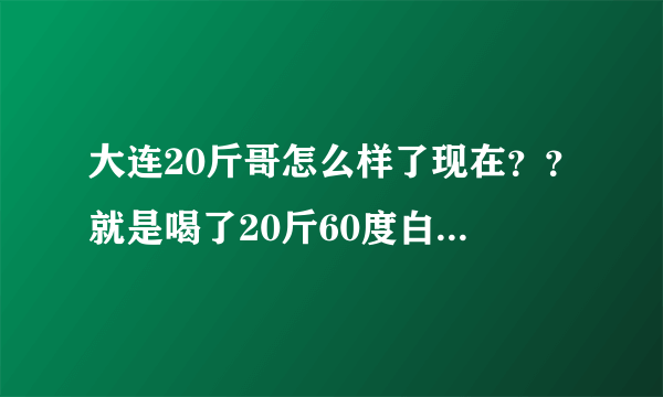 大连20斤哥怎么样了现在？？就是喝了20斤60度白酒哪位大神！