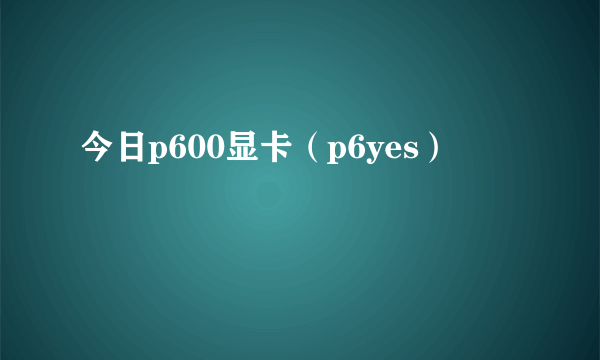 今日p600显卡（p6yes）