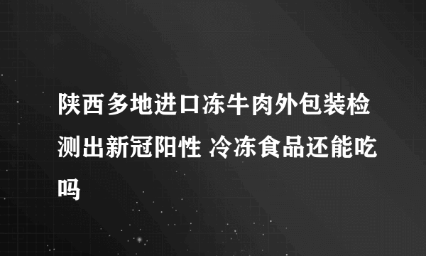 陕西多地进口冻牛肉外包装检测出新冠阳性 冷冻食品还能吃吗