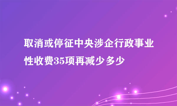 取消或停征中央涉企行政事业性收费35项再减少多少