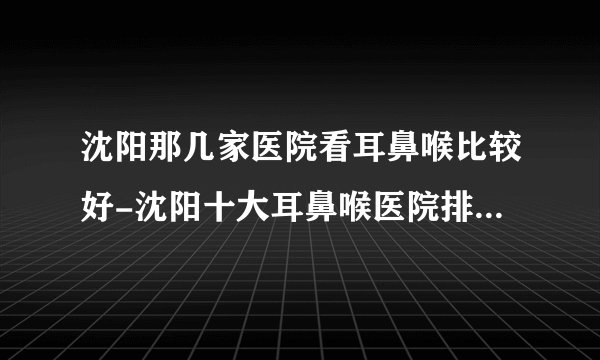 沈阳那几家医院看耳鼻喉比较好-沈阳十大耳鼻喉医院排名名单？