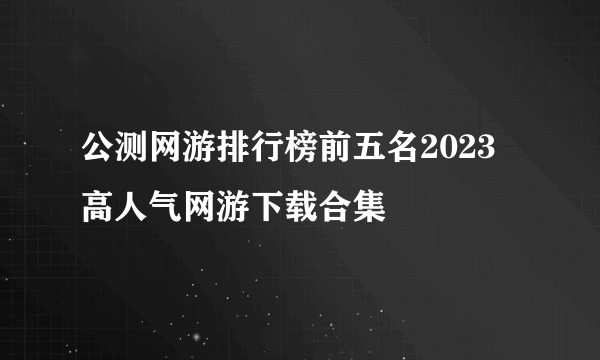 公测网游排行榜前五名2023 高人气网游下载合集