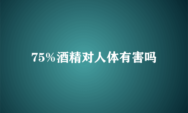 75%酒精对人体有害吗