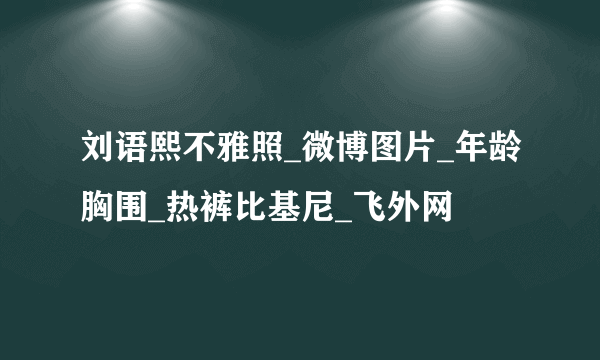 刘语熙不雅照_微博图片_年龄胸围_热裤比基尼_飞外网