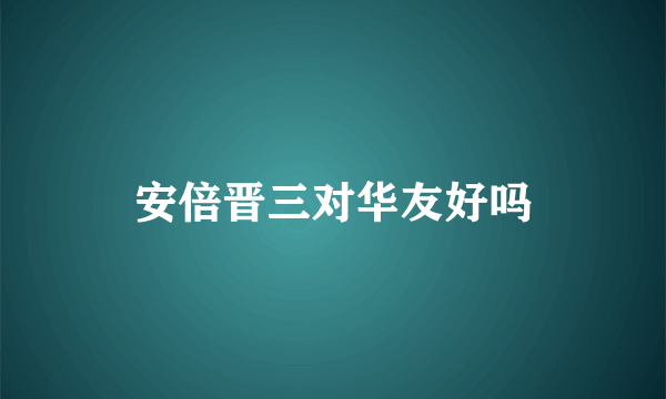 安倍晋三对华友好吗