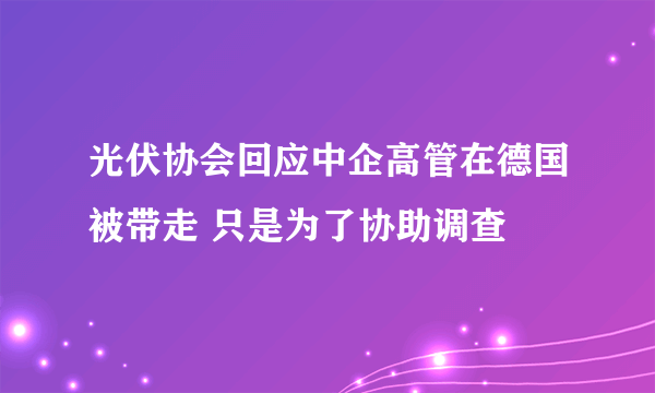 光伏协会回应中企高管在德国被带走 只是为了协助调查