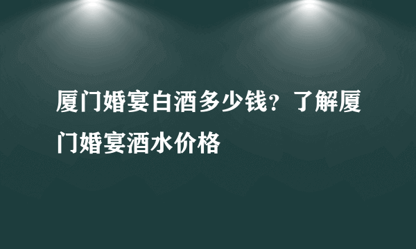 厦门婚宴白酒多少钱？了解厦门婚宴酒水价格