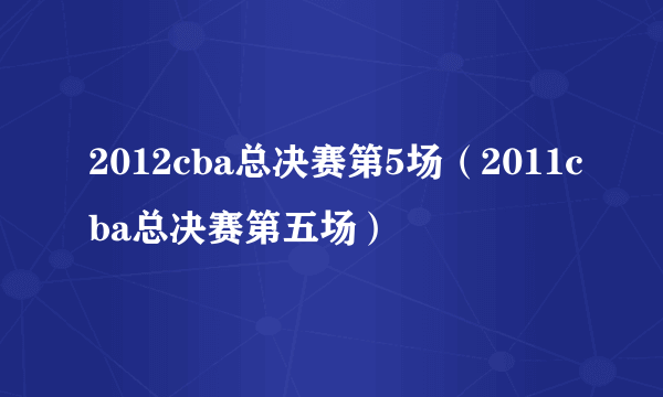 2012cba总决赛第5场（2011cba总决赛第五场）