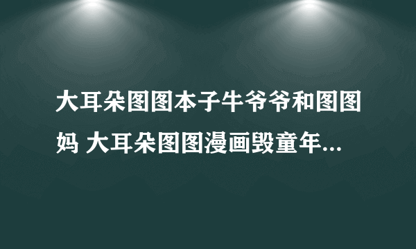 大耳朵图图本子牛爷爷和图图妈 大耳朵图图漫画毁童年版本什么内容