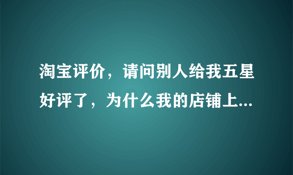 淘宝评价，请问别人给我五星好评了，为什么我的店铺上却没有显示