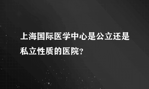 上海国际医学中心是公立还是私立性质的医院？