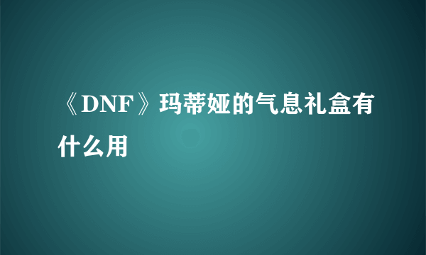 《DNF》玛蒂娅的气息礼盒有什么用