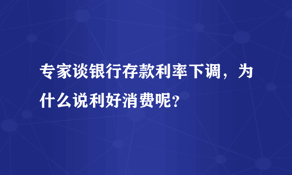 专家谈银行存款利率下调，为什么说利好消费呢？