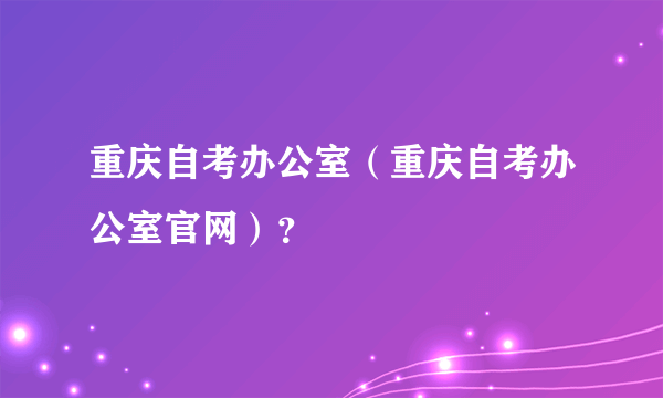 重庆自考办公室（重庆自考办公室官网）？