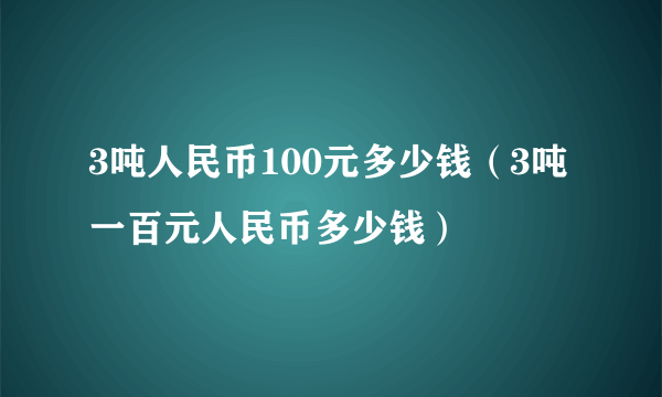 3吨人民币100元多少钱（3吨一百元人民币多少钱）