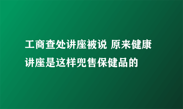 工商查处讲座被说 原来健康讲座是这样兜售保健品的