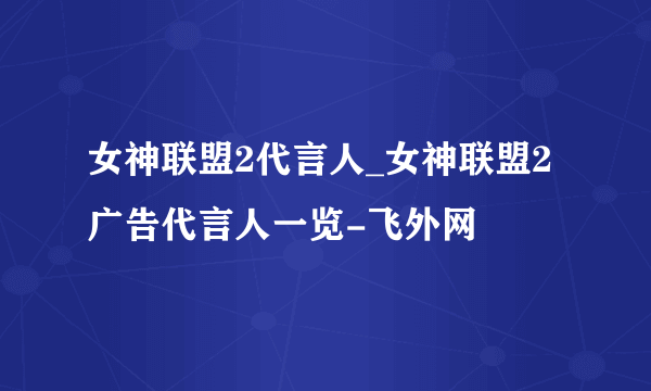 女神联盟2代言人_女神联盟2广告代言人一览-飞外网