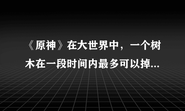 《原神》在大世界中，一个树木在一段时间内最多可以掉落多少木材？