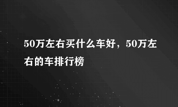 50万左右买什么车好，50万左右的车排行榜