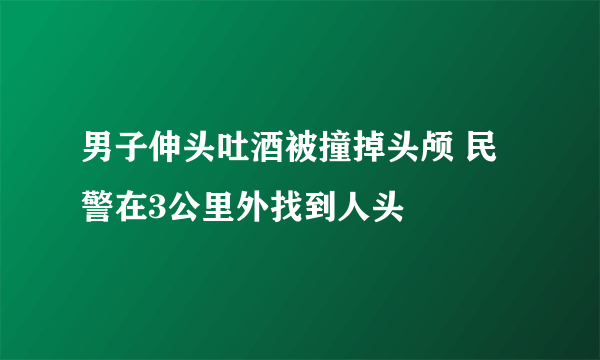 男子伸头吐酒被撞掉头颅 民警在3公里外找到人头