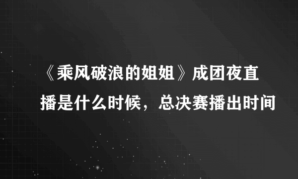 《乘风破浪的姐姐》成团夜直播是什么时候，总决赛播出时间