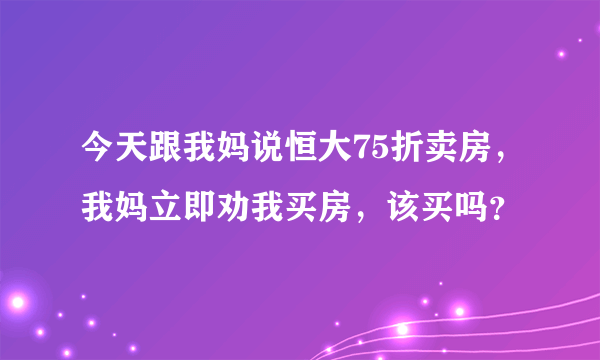 今天跟我妈说恒大75折卖房，我妈立即劝我买房，该买吗？