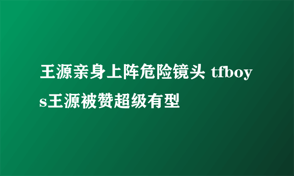 王源亲身上阵危险镜头 tfboys王源被赞超级有型